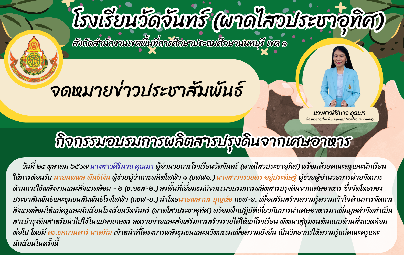 วันที่ ๒๔ ตุลาคม ๒๕๖๗ นางสาวศิรินาถ คุณมา ผู้อำนวยการโรงเรียนวัดจันทร์ (ผาดไสวประชาอุทิศ) พร้อมด้วยคณะครูและนักเรียน ให้การต้อนรับ นายนพพล พันธ์เงิน ผู้ช่วยผู้ว่าการผลิตไฟฟ้า ๑ (ชฟฟ๑.) นางสาวจรวยพร อยู่ประดิษฐ์ ผู้ช่วยผู้อำนวยการฝ่ายจัดการด้านการใช้พลังงานและสิ่งแวดล้อม - ๒ (ช.อชส-๒.) ลงพื้นที่เยี่ยมชมกิจกรรมอบรมการผลิตสารปรุงดินจากเศษอาหาร ซึ่งจัดโดยกองประชาสัมพันธ์และชุมชนสัมพันธ์โรงไฟฟ้า (กชฟ-ย.) นำโดยนายพลากร บุญห่อ กชฟ-ย. เพื่อเสริมสร้างความรู้ความเข้าใจด้านการจัดการสิ่งแวดล้อมให้แก่ครูและนักเรียนโรงเรียนวัดจันทร์ (ผาดไสวประชาอุทิศ) พร้อมฝึกปฏิบัติเกี่ยวกับการนำเศษอาหารมาเพิ่มมูลค่าจัดทำเป็นสารบำรุงดินสำหรับนำไปใช้ในแปลงเกษตร ลดรายจ่ายและส่งเสริมการสร้างรายได้ให้แก่โรงเรียน พัฒนาสู่ชุมชนต้นแบบด้านสิ่งแวดล้อมต่อไป โดยมี ดร.ชลกานดาร์ นาคทิม เจ้าหน้าที่โครงการพลังชุมชนและนวัตกรรมเพื่อความยั่งยืน เป็นวิทยากรให้ความรู้แก่คณะครูและนักเรียนในครั้งนี้